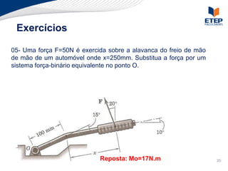 Exercícios

05- Uma força F=50N é exercida sobre a alavanca do freio de mão
de mão de um automóvel onde x=250mm. Substitua a força por um
sistema força-binário equivalente no ponto O.




                            Reposta: Mo=17N.m                     35
 