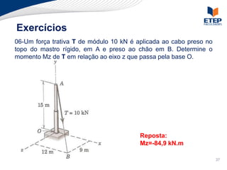 Exercícios
06-Um força trativa T de módulo 10 kN é aplicada ao cabo preso no
topo do mastro rígido, em A e preso ao chão em B. Determine o
momento Mz de T em relação ao eixo z que passa pela base O.




                                         Reposta:
                                         Mz=-84,9 kN.m

                                                                    37
 