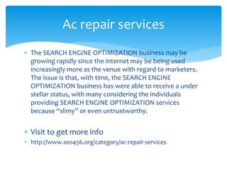  The SEARCH ENGINE OPTIMIZATION business may be
growing rapidly since the internet may be being used
increasingly more as the venue with regard to marketers.
The issue is that, with time, the SEARCH ENGINE
OPTIMIZATION business has were able to receive a under
stellar status, with many considering the individuals
providing SEARCH ENGINE OPTIMIZATION services
because “slimy” or even untrustworthy.
 Visit to get more info
 http://www.seo456.org/category/ac-repair-services
Ac repair services
 