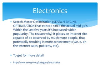  Search Motor Optimization (SEARCH ENGINE
OPTIMIZATION) has existed since the actual mid 90’s.
Within the last five years it’s increased within
popularity. The reason why? It places an internet site
capable of be observed by much more people, thus
potentially resulting in more achievement (we. e. on
the internet sales, publicity, etc).
 To get for more detail
 http://www.seo456.org/category/electronics
Electronics
 
