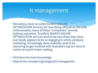  Nowadays, many so-called SEARCH ENGINE
OPTIMIZATION services are now being offered on the web.
Unfortunately, many of these “companies” provide
dubious outcomes. Excellent SEARCH ENGINE
OPTIMIZATION services tend to be rare these days since
everybody appears to be to engaging in online company
marketing. Increasingly more websites tend to be
clamoring to get involved with Australia’s top ten when it
comes to search motor ranking.
 Click here for more knowledge
 http://www.seo456.org/category/it-management
It management
 