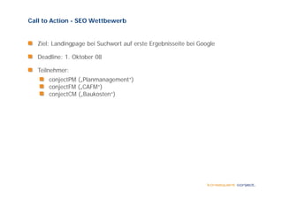 Call to Action - SEO Wettbewerb


   Ziel: Landingpage bei Suchwort auf erste Ergebnisseite bei Google

   Deadline: 1. Ok b 08
      dl        Oktober

   Teilnehmer:
       conjectPM ( Pl
          j PM („Planmanagement“)
                               “)
       conjectFM („CAFM“)
       conjectCM („Baukosten“)
 
