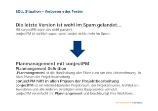 SOLL Situation – Verbessern des Textes



Die letzte Version ist wohl im Spam gelandet…
Mit conjectPM wäre das nicht passiert.
conjectPM ist wirklich super, somit landet nichts mehr im Spam.




Planmanagement mit conjectPM
Planmangement Definition
„Planmangement ist die Handhabung aller Pläne rund um eine Unternehmung. In
allen Phasen der Projektbearbeitung …
conjectPM hilft in allen Phasen der Projektbearbeitung
conjectPM ist ein internet-basierter Projektraum, der Projektsteuerer, Architekten,
Investoren und alle anderen Beteiligten eines Bauprojektes vernetzt.
conjectPM vereinfacht Ihr Planmangement und beschleunigt Ihre Workflows…
                                                                   Workflows
 