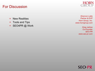 For Discussion New Realities Tools and Tips SEO4PR @ Work Shannon Latta Partner & EVP Horn Group, Inc. www.horngroup.com Greg Jarboe Co-Founder SEO-PR www.seo-pr.com 