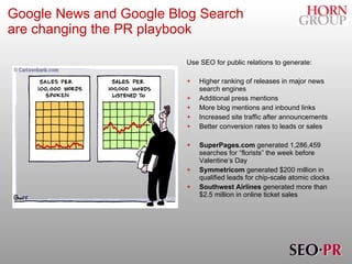 Google News and Google Blog Search    are changing the PR playbook   Use SEO for public relations to generate: Higher ranking of releases in major news search engines Additional press mentions More blog mentions and inbound links Increased site traffic after announcements Better conversion rates to leads or sales SuperPages.com  generated 1,286,459 searches for “florists” the week before Valentine’s Day Symmetricom  generated $200 million in qualified leads for chip-scale atomic clocks Southwest Airlines  generated more than $2.5 million in online ticket sales 