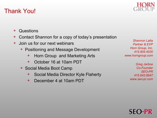 Thank You! Questions Contact Shannon for a copy of today’s presentation Join us for our next webinars Positioning and Message Development  Horn Group  and Marketing Arts October 16 at 10am PDT Social Media Boot Camp Social Media Director Kyle Flaherty December 4 at 10am PDT Shannon Latta Partner & EVP Horn Group, Inc. 415.905.4030 www.horngroup.com Greg Jarboe Co-Founder SEO-PR 415.643.8947 www.seo-pr.com 