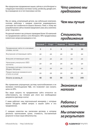 Мы предлагаем продвижение ваших сайтов в сети Интернет в
следующих поисковых системах: tut.by, yandex.by, google.com.     Что именно мы
by и выведение их в топ поисковых систем.                        предлагаем

Мы не завод, штампующий детали, мы небольшая компания,
поэтому работаем с каждым клиентом индивидуально,                Чем мы лучше
учитывая все особенности вашего бизнеса. Плюс к этому мы
разрабатываем сайты и можем предложить вам, весь комплекс
услуг «под ключ».
На данный момент мы успешно проводим более 30 кампаний
по продвижению сайтов в сети Интерент, 90% продвигаемых           Стоимость
клиентских запросов выведено в топ.
                                                                  продвижения
                                     Базовый      Старт        Новичок   Бизнес   Профи

Продвижение сайта по ключевым
                                        3           5             9       15       30
словам, кол-во

Внутренняя оптимизация сайта            да          да           да        да      да

Внешняя оптимизация сайта               да          да           да        да      да

Написание уникального SEO
                                        да          да           да        да      да
контента
Установка счетчика статистики
                                        да          да           да        да      да
(Яндекс Метрика)
Предоставление ежемесячного
                                        да          да           да        да      да
отчета по email

Оплата за месяц, $                      48          55           90       135      240


Мы применяем упрощенную систему налогообложения и не
являемся плательщиками НДС, что позволяет нам снизить            Экономия на
цены на 20%.                                                     налогах
Все ваши затраты по продвижению сайта относятся на
себестоимость, мы готовим для этого все необходимые
документы (договор и акты).

С вами работает наш персональный менеджер, с которым
можно обсудить любой вопрос о вашем сайте и его                  Работа с
продвижении.                                                     клиентом
С каждым клиентом мы заключаем договор, в котором
детально прописываем сроки, стоимость, поставленный              Мы отвечаем
результат и иные наши обязательства.                             за результат
info@adviko.by - http://adviko.by/
 