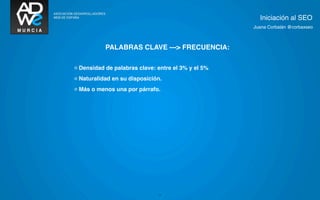Iniciación al SEO
                                                    Juana Corbalán @corbaxseo



           PALABRAS CLAVE ---> FRECUENCIA:

◦ Densidad de palabras clave: entre el 3% y el 5%
◦ Naturalidad en su disposición.
◦ Más o menos una por párrafo.




                              11
 