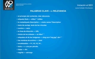 Iniciación al SEO
                                                                 Juana Corbalán @corbaxseo

                     PALABRAS CLAVE ---> RELEVANCIA

◦ al principio del contenido, más relevancia.
◦ etiqueta título --- <title>" "</title>
◦ la metaetiqueta Description --- <meta name="Description
◦ texto de anclaje, texto de los vínculos
◦ cursiva --- <em>
◦ la línea de dirección --- URL
◦ títulos de los enlaces --- <a title=" "
◦ etiquetas alt de las imágenes --- <img src="img.jpg" alt=" "
◦ los nombres de archivo --- .html
◦ encabezados --- h1, h2, h3, h4…
◦ texto --- +- una por párrafo.
◦ listas --- <li>
◦ negrita --- <strong>

                                            12
 