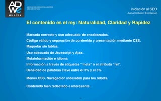 Iniciación al SEO
                                                                Juana Corbalán @corbaxseo



El contenido es el rey: Naturalidad, Claridad y Rapidez

Marcado correcto y uso adecuado de encabezados.
Código válido y separación de contenido y presentación mediante CSS.
Maquetar sin tablas.
Uso adecuado de Javascript y Ajax.
Metainformación e idioma.
Información a través de etiquetas “meta” o el atributo “rel”.
Densidad de palabras clave entre el 3% y el 5%.

Menús CSS. Navegación indexable para los robots.

Contenido bien redactado e interesante.


                                  13
 