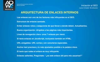 Iniciación al SEO
                                                                      Juana Corbalán @corbaxseo


    ARQUITECTURA DE ENLACES INTERNOS
Los enlaces son uno de los factores más inﬂuyentes en el SEO.

Estructura de enlaces saneada.

Evitar enlaces rotos y asegurarse de que llevan a donde deben. Actualizarlos.

Buena organización: dirigidos a las páginas más importantes.

Línea de navegación clara: unos 7 enlaces por menú.

Si tiene enlaces en JavaScript, inclúyelos también en HTML.

URL amigables: URL cortas y sin caracteres especiales.

Anchor text precisos y lo más ajustados posible a la palabra clave.

El texto que rodea el enlace es muy inﬂuyente.

Enlaces salientes. Pregúntate: “¿es este enlace útil para mis usuarios?”

                                    16
 