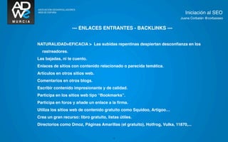 Iniciación al SEO
                                                                           Juana Corbalán @corbaxseo


                   --- ENLACES ENTRANTES - BACKLINKS ---


NATURALIDAD=EFICACIA > Las subidas repentinas despiertan desconﬁanza en los
  rastreadores.
Las bajadas, ni te cuento.
Enlaces de sitios con contenido relacionado o parecida temática.
Artículos en otros sitios web.
Comentarios en otros blogs.
Escribir contenido impresionante y de calidad.
Participa en los sitios web tipo “Bookmarks”.
Participa en foros y añade un enlace a la ﬁrma.
Utiliza los sitios web de contenido gratuito como Squidoo, Artigoo…
Crea un gran recurso: libro gratuito, listas útiles.
Directorios como Dmoz, Páginas Amarillas (el gratuito), Hotfrog, Vulka, 11870,...


                                         17
 