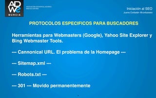 Iniciación al SEO
                                                 Juana Corbalán @corbaxseo




        PROTOCOLOS ESPECIFICOS PARA BUSCADORES

Herramientas para Webmasters (Google), Yahoo Site Explorer y
Bing Webmaster Tools.

--- Cannonical URL. El problema de la Homepage ---

--- Sitemap.xml ---

--- Robots.txt ---

--- 301 --- Movido permanentemente
                            18
 