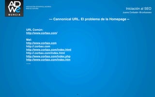 Iniciación al SEO
                                                             Juana Corbalán @corbaxseo


                --- Cannonical URL. El problema de la Homepage --


URL Común:
http://www.corbax.com/

Mal:
http://www.corbax.com
http://.corbax.com
http://www.corbax.com/index.html
http://.corbax.com/index.html
http://www.corbax.com/index.php
http://www.corbax.com/index.htm
…..




                                   19
 