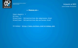 Iniciación al SEO
                                             Juana Corbalán @corbaxseo


             --- Robots.txt---

User-Agent: *
Allow: /
Disallow: /directorios-de-empresas.html
Disallow: /directorios-de-enlaces.html


Sitemap: http://www.corbax.com/sitemap.xml




                                 21
 