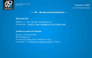 Iniciación al SEO
                                                         Juana Corbalán @corbaxseo


                  --- 301 - Movido permanentemente ---


Redirección 301

HTTP/1.1 301 Moved Permanently
Location: http://www.example.org/index.asp


También se puede usar htaccess

Options +FollowSymlinks
RewriteEngine on
rewritecond %{http_host} ^domain.com [nc]
rewriterule ^(.*)$ http://www.domain.com/$1 [r=301,nc]




                                   22
 
