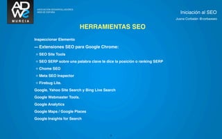 Iniciación al SEO
                                                                        Juana Corbalán @corbaxseo

                          HERRAMIENTAS SEO
Inspeccionar Elemento

--- Extensiones SEO para Google Chrome:
◦ SEO Site Tools
◦ SEO SERP sobre una palabra clave te dice la posición o ranking SERP
◦ Chome SEO
◦ Meta SEO Inspector
◦ Firebug Lite.
Google, Yahoo Site Search y Bing Live Search
Google Webmaster Tools.
Google Analytics
Google Maps / Google Places
Google Insights for Search



                                         23
 