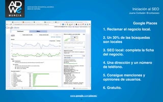 Iniciación al SEO
                                        Juana Corbalán @corbaxseo



                                           Google Places
                         1. Reclamar el negocio local.

                         2. Un 30% de las búsquedas
                         son locales

TEXTO
                         3. SEO local: completa la ﬁcha
                         del negocio.

                         4. Una dirección y un número
                         de teléfono.

                         5. Consigue menciones y
                         opiniones de usuarios.

                         6. Gratuito.

www.google.com/places/
        25
 