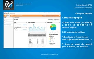 Iniciación al SEO
                                          Juana Corbalán @corbaxseo



                                           Google Analytics

                             1. Reclama la página.

                             2.Quién nos visita (y cuantos)
                             y como se comporta en
                             nuestra página.
TEXTO




                             3. Evolución del tráﬁco.

                             4.Conﬁgura la herramienta,
                             crea objetivos(conversiones,..)

                             5. Crea un panel de control
                             para el cliente, les encanta.


 www.google.com/analytics/

         26
 
