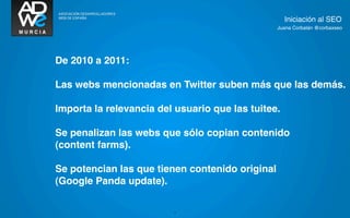 Iniciación al SEO
                                                 Juana Corbalán @corbaxseo




De 2010 a 2011:

Las webs mencionadas en Twitter suben más que las demás.

Importa la relevancia del usuario que las tuitee.

Se penalizan las webs que sólo copian contenido
(content farms).

Se potencian las que tienen contenido original
(Google Panda update).

                         3
 