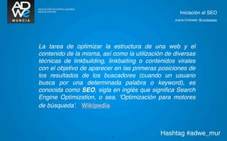 Iniciación al SEO
                                                  Juana Corbalán @corbaxseo




La tarea de optimizar la estructura de una web y el
contenido de la misma, así como la utilización de diversas
técnicas de linkbuilding, linkbaiting o contenidos virales
con el objetivo de aparecer en las primeras posiciones de
los resultados de los buscadores (cuando un usuario
busca por una determinada palabra o keyword), es
conocida como SEO, sigla en inglés que signiﬁca Search
Engine Optimization, o sea, 'Optimización para motores
de búsqueda'. Wikipedia




                           31
                                             Hashtag #adwe_mur
 