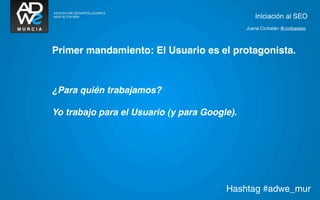 Iniciación al SEO
                                              Juana Corbalán @corbaxseo




Primer mandamiento: El Usuario es el protagonista.



¿Para quién trabajamos?

Yo trabajo para el Usuario (y para Google).




                        5
                                        Hashtag #adwe_mur
 