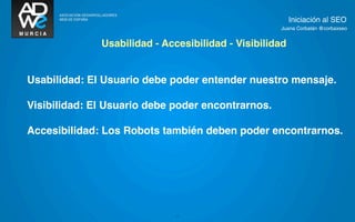 Iniciación al SEO
                                                    Juana Corbalán @corbaxseo


              Usabilidad - Accesibilidad - Visibilidad


Usabilidad: El Usuario debe poder entender nuestro mensaje.

Visibilidad: El Usuario debe poder encontrarnos.

Accesibilidad: Los Robots también deben poder encontrarnos.




                              7
 