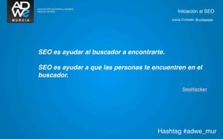 Iniciación al SEO
                                           Juana Corbalán @corbaxseo




SEO es ayudar al buscador a encontrarte.

SEO es ayudar a que las personas te encuentren en el
buscador.

                                                 SeoHacker




                       8
                                     Hashtag #adwe_mur
 