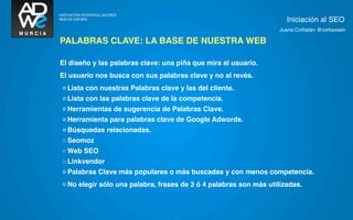 Iniciación al SEO
                                                                   Juana Corbalán @corbaxseo

PALABRAS CLAVE: LA BASE DE NUESTRA WEB

El diseño y las palabras clave: una piña que mira al usuario.
El usuario nos busca con sus palabras clave y no al revés.
◦ Lista con nuestras Palabras clave y las del cliente.
◦ Lista con las palabras clave de la competencia.
◦ Herramientas de sugerencia de Palabras Clave.
◦ Herramienta para palabras clave de Google Adwords.
◦ Búsquedas relacionadas.
◦ Seomoz
◦ Web SEO
◦ Linkvendor
◦ Palabras Clave más populares o más buscadas y con menos competencia.
◦ No elegir sólo una palabra, frases de 3 ó 4 palabras son más utilizadas.



                                   9
 