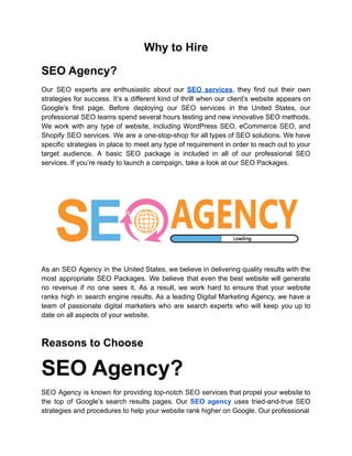 Why to Hire
SEO Agency?
Our SEO experts are enthusiastic about our SEO services, they find out their own
strategies for success. It’s a different kind of thrill when our client’s website appears on
Google’s first page. Before deploying our SEO services in the United States, our
professional SEO teams spend several hours testing and new innovative SEO methods.
We work with any type of website, including WordPress SEO, eCommerce SEO, and
Shopify SEO services. We are a one-stop-shop for all types of SEO solutions. We have
specific strategies in place to meet any type of requirement in order to reach out to your
target audience. A basic SEO package is included in all of our professional SEO
services. If you’re ready to launch a campaign, take a look at our SEO Packages.
As an SEO Agency in the United States, we believe in delivering quality results with the
most appropriate SEO Packages. We believe that even the best website will generate
no revenue if no one sees it. As a result, we work hard to ensure that your website
ranks high in search engine results. As a leading Digital Marketing Agency, we have a
team of passionate digital marketers who are search experts who will keep you up to
date on all aspects of your website.
Reasons to Choose
SEO Agency?
SEO Agency is known for providing top-notch SEO services that propel your website to
the top of Google’s search results pages. Our SEO agency uses tried-and-true SEO
strategies and procedures to help your website rank higher on Google. Our professional
 