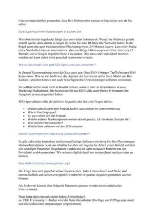 Unternehmen darüber gewundert, dass Ihre Mitbewerber weitaus erfolgreicher war als Sie
selbst.
Gute Suchmaschinen Platzierungen brauchen Zeit
Wie oben bereits angedeutet hängt dies von vielen Faktoren ab. Wenn Ihre Webseite gerade
erstellt wurde, dann dauert es länger als wenn Sie eine 10 Jahre alte Webseite haben. In der
Regel kann eine gute Suchmaschinen Platzierung etwas 2-4 Monate dauern. Laut einer Studie
eines Namhaften Internet unternehmen, dass unzählige Daten ausgewertet hat, dauert es 12
Monate, um in Google begehrter Seite 1 zu landen. Dies muss aber individuell beurteilt
werden und kann daher nicht pauschal beantwortet werden.
Wie unterscheiden sich gute SEO-Agenturen von schlechten?
In diesem Zusammenhang passt das Zitat ganz gut: Gute SEO´s bringen Traffic bessere SEO
Konversion. Was so viel heißt wie, die Agentur die Sie betreut sollte Ihren Markt und Ihre
Kunden verstehen können um auch bedarfsgerechte Dienstleistungen anbieten zu können.
Sie sollten hierbei auch nicht in Kosten denken, sondern eher in Investitionen in neue
Marketing Maßnahmen. Die Investition für das SEO sollte auch binnen 6 Monaten Ihre
Ausgaben erneut eingespielt haben.
SEO-Spezialisten sollte dir definitiv folgende oder ähnliche Fragen stellen:
 Warum sollte Kunden dein Produkt kaufen, was zeichnet Ihr Unternehmen aus
 Wer ist Ihre Zielgruppe?
 An wen richtet sich das Produkt?
 Welche anderen Marketingkanäle werden aktuell genutzt, z.B. Facebook, Youtube etc?
 Wer sind Ihre Wettbewerber?
 Welche Ziele sollen wir mit dem SEO erreichen
Können Suchmaschinen Platzierung überwacht werden?
Es gibt zahlreiche kostenlose und kostenpflichtige Software mit derer Sie Ihre Platzierungen
überwachen können. Von uns erhalten Sie aber vor Beginn der Arbeit einen Bericht auf dem
alle wichtigen Parameter festgehalten werden und ab dann monatlich berichte um den
Fortschritt zu dokumentieren. Wir schauen täglich drauf um entsprechend nachjustieren zu
können.
Was kostet Suchmaschinenoptimierung?
Die Frage lässt sich pauschal schwer beantworten. Jedes Unternehmen und Niche sind
unterschiedlich und sollten erst geprüft werden bevor genaue Angaben genannten werden
können.
Als Richtwert können aber folgende Parameter genannt werden (mittelständisches
Unternehmen):
Neue Seite oder eine mit einem hohen Arbeitsbedarf:
ca. 2900 €/ einmalig = Hierbei wird die Seite überarbeitet (On-Page und OffPage) optimiert
und alle technischen Anpassungen vorgenommen.
 