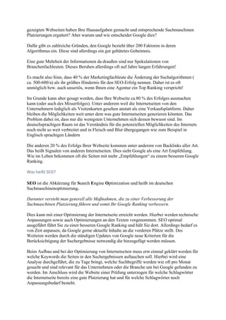 gezeigten Webseiten haben Ihre Hausaufgaben gemacht und entsprechende Suchmaschinen
Platzierungen ergattert? Aber warum und wie entscheidet Google dies?
Dafür gibt es zahlreiche Gründen, den Google bezieht über 200 Faktoren in deren
Algorithmus ein. Diese sind allerdings ein gut gehütetes Geheimnis.
Eine gute Mehrheit der Informationen da draußen sind nur Spekulationen von
Branchenfachleuten. Dieses Beruhen allerdings oft auf Jahre langen Erfahrungen!
Es macht also Sinn, dass 40 % der Marketingfachleute die Änderung der Suchalgorithmen (
ca. 500-600/a) als ihr größtes Hindernis für den SEO-Erfolg nennen. Daher ist es oft
unmöglich bzw. auch unseriös, wenn Ihnen eine Agentur ein Top Ranking verspricht!
Im Grunde kann aber gesagt werden, dass Ihre Webseite ca.80 % des Erfolges ausmachen
kann (oder auch des Misserfolges). Unter anderem weil die Internetseiten von den
Unternehmern lediglich als Visitenkarten gesehen anstatt als eine Verkaufsplattform. Daher
bleiben die Möglichkeiten weit unter dem was gute Internetseiten generieren könnten. Das
Problem dabei ist, dass nur die wenigsten Unternehmen sich dessen bewusst sind. Im
deutschsprachigen Raum ist das Verständnis für die potenziellen Möglichkeiten des Internets
noch nicht so weit verbreitet und in Fleisch und Blut übergegangen wie zum Beispiel in
Englisch sprachigen Ländern
Die anderen 20 % des Erfolgs Ihrer Webseite kommen unter anderem von Backlinks aller Art.
Das heißt Signalen von anderen Internetseiten. Dies sieht Google als eine Art Empfehlung.
Wie im Leben bekommen oft die Seiten mit mehr „Empfehlungen“ zu einem besseren Google
Ranking.
Was heißt SEO?
SEO ist die Abkürzung für Search Engine Optimization und heißt im deutschen
Suchmaschinenoptimierung.
Darunter versteht man generell alle Maßnahmen, die zu einer Verbesserung der
Suchmaschinen Platzierung führen und somit Ihr Google Ranking verbessern.
Dies kann mit einer Optimierung der Internetseite erreicht werden. Hierbei werden technische
Anpassungen sowie auch Optimierungen an den Texten vorgenommen. SEO optimal
ausgeführt führt Sie zu einer besseren Google Ranking und hält Sie dort. Allerdings bedarf es
von Zeit anpassen, da Google gerne aktuelle Inhalte an die vorderen Plätze stellt. Des
Weiteren werden durch die ständigen Updates von Google neue Kriterien für die
Berücksichtigung der Suchergebnisse notwendig die hinzugefügt werden müssen.
Beim Aufbau und bei der Optimierung von Internetseiten muss erst einmal geklärt werden für
welche Keywords die Seiten in den Suchergebnissen auftauchen soll. Hierbei wird eine
Analyse durchgeführt, die zu Tage bringt, welche Suchbegriffe werden wie oft pro Monat
gesucht und sind relevant für das Unternehmen oder die Branche um bei Google gefunden zu
werden. Im Anschluss wird die Website einer Prüfung unterzogen für welche Schlagwörter
die Internetseite bereits eine gute Platzierung hat und für welche Schlagwörter noch
Anpassungsbedarf besteht.
 