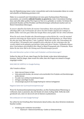 dass die Digitalisierung immer weiter voranschrittet und in den kommenden Jahren im weiter
und schneller an Bedeutung gewinnen wird.
Daher ist es essenziell sein Unternehmen mit einer guten Suchmaschinen Platzierung
auszustatten, um weiterhin zahlende Kunden zu generieren. Jedes Unternehmen benötigt
diese und sollte daher großen Wert legen im Netz ist es gefunden zu werden. So können Sie
potenzielle Kunden auf Ihre Produkte und Dienstleistungen aufmerksam machen und von
Ihrem Unternehmen überzeugen.
In unserer aktuellen Zeit haben die meisten Unternehmen, klein und groß eine Webseite.
Allerdings fällt es das Verbrauchen oft schwer bei dem Großen Angebot den richtigen zu
finden. Daher sind viele ganz Glück das Google Ihnen einen großen Teil der Arbeit abnimmt.
Wenn Sie nach einem Produkt oder Dienstleistungen suchen klicken Sie, wenn Sie maximal
motiviert sind einige der Seiten auf der ersten Seite in den Suchergebnisse an. Wann haben
Sie aber das letzte Mal auf Seite 2 oder 3 geklickt? Wohl eher selten. Die Unternehmen die
sich auf Seite 2-50 tummeln sind womöglich nicht schlechter als die vorherigen aber Sie
werden einfach nicht gefunden und darunter leidet auch deren Umsätze. Neukunden können
diese Unternehmen ausschließlich über Mund zu Mund Propaganda oder Printmedia. Wann
haben Sie das letzte Mal in der Zeitung nach Dienstleistungen gesucht
Wie viele Menschen suchen im Netz nach Produkten und Dienstleistungen?
Sollten Sie älter als 50 sein, dann Fragen Sie Ihre Kinder woher deren Informationen
kommen. Sind Sie jünger, dann wissen Sie selbst, dass alle Fragen erst einmal in Google
eingetippt werden.
WAS SIND DIE VORTEILE im Google Ranking
Alle Vorteile in Kürze:
 Hohe Internet Präsenz im Netz
 Viele potenzielle Kunden, die anonym und unverbindlich Ihre Produkte und Dienstleistungen
prüfen können
 Für jeder man sichtbare Kundenbewertungen
 Anfragen zukünftigen Kunden
 Umsatzsteigerung durch das Google Ranking für mehrere Schlagwörter
Negative Seiten der Suchmaschinenoptimierung?
Wenn Sie Suchmaschinenoptimierung betreiben, um Ihre Suchmaschinen Platzierung zu
verbessern, kann es passieren, dass der Kunde mit einem Auftrag droht. Sollte das nicht
gewünscht sein, raten wir davon ab sich im Internet zu präsentieren.
Wie verbessere ich mein Google Ranking?
Sie sollten bei der Erstellung Ihrer Internetseite darauf achten, dass diese Kriterien mindestens
beachtet werden:
 Einhaltung aller rechtlichen Vorschriften:
o Impressum + Datenschutzerklärung + Cookie zur Datensammlung
 