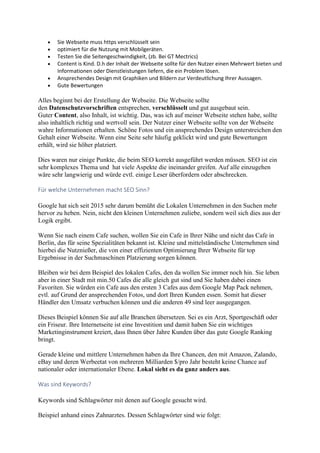  Sie Webseite muss https verschlüsselt sein
 optimiert für die Nutzung mit Mobilgeräten.
 Testen Sie die Seitengeschwindigkeit, (zb. Bei GT Mectrics)
 Content is Kind. D.h der Inhalt der Webseite sollte für den Nutzer einen Mehrwert bieten und
Informationen oder Dienstleistungen liefern, die ein Problem lösen.
 Ansprechendes Design mit Graphiken und Bildern zur Verdeutlichung Ihrer Aussagen.
 Gute Bewertungen
Alles beginnt bei der Erstellung der Webseite. Die Webseite sollte
den Datenschutzvorschriften entsprechen, verschlüsselt und gut ausgebaut sein.
Guter Content, also Inhalt, ist wichtig. Das, was ich auf meiner Webseite stehen habe, sollte
also inhaltlich richtig und wertvoll sein. Der Nutzer einer Webseite sollte von der Webseite
wahre Informationen erhalten. Schöne Fotos und ein ansprechendes Design unterstreichen den
Gehalt einer Webseite. Wenn eine Seite sehr häufig geklickt wird und gute Bewertungen
erhält, wird sie höher platziert.
Dies waren nur einige Punkte, die beim SEO korrekt ausgeführt werden müssen. SEO ist ein
sehr komplexes Thema und hat viele Aspekte die ineinander greifen. Auf alle einzugehen
wäre sehr langwierig und würde evtl. einige Leser überfordern oder abschrecken.
Für welche Unternehmen macht SEO Sinn?
Google hat sich seit 2015 sehr darum bemüht die Lokalen Unternehmen in den Suchen mehr
hervor zu heben. Nein, nicht den kleinen Unternehmen zuliebe, sondern weil sich dies aus der
Logik ergibt.
Wenn Sie nach einem Cafe suchen, wollen Sie ein Cafe in Ihrer Nähe und nicht das Cafe in
Berlin, das für seine Spezialitäten bekannt ist. Kleine und mittelständische Unternehmen sind
hierbei die Nutznießer, die von einer effizienten Optimierung Ihrer Webseite für top
Ergebnisse in der Suchmaschinen Platzierung sorgen können.
Bleiben wir bei dem Beispiel des lokalen Cafes, den da wollen Sie immer noch hin. Sie leben
aber in einer Stadt mit min.50 Cafes die alle gleich gut sind und Sie haben dabei einen
Favoriten. Sie würden ein Cafe aus den ersten 3 Cafes aus dem Google Map Pack nehmen,
evtl. auf Grund der ansprechenden Fotos, und dort Ihren Kunden essen. Somit hat dieser
Händler den Umsatz verbuchen können und die anderen 49 sind leer ausgegangen.
Dieses Beispiel können Sie auf alle Branchen übersetzen. Sei es ein Arzt, Sportgeschäft oder
ein Friseur. Ihre Internetseite ist eine Investition und damit haben Sie ein wichtiges
Marketinginstrument kreiert, dass Ihnen über Jahre Kunden über das gute Google Ranking
bringt.
Gerade kleine und mittlere Unternehmen haben da Ihre Chancen, den mit Amazon, Zalando,
eBay und deren Werbeetat von mehreren Milliarden $/pro Jahr besteht keine Chance auf
nationaler oder internationaler Ebene. Lokal sieht es da ganz anders aus.
Was sind Keywords?
Keywords sind Schlagwörter mit denen auf Google gesucht wird.
Beispiel anhand eines Zahnarztes. Dessen Schlagwörter sind wie folgt:
 