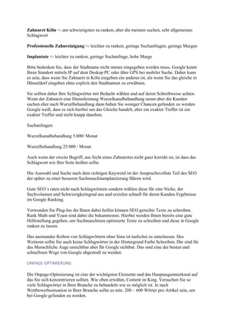 Zahnarzt Köln <- am schwierigsten zu ranken, aber die meisten suchen, sehr allgemeines
Schlagwort
Professionelle Zahnreinigung <- leichter zu ranken, geringe Suchanfragen, geringe Margen
Implantate <- leichter zu ranken, geringe Suchanfrage, hohe Marge
Bitte bedenken Sie, dass der Stadtname nicht immer eingegeben werden muss. Google kennt
Ihren Standort mittels IP auf dem Deskop PC oder über GPS bei mobiler Suche. Daher kann
es sein, dass wenn Sie Zahnarzt in Köln eingeben ein anderes ist, als wenn Sie das gleiche in
Düsseldorf eingeben ohne explizit den Stadtnamen zu erwähnen.
Sie sollten daher Ihre Schlagwörter mit Bedacht wählen und auf deren Schreibweise achten.
Wenn der Zahnarzt eine Dienstleistung Wurzelkanalbehandlung nennt aber die Kunden
suchen eher nach Wurzelbehandlung dann haben Sie weniger Chancen gefunden zu werden.
Google weiß, dass es sich hierbei um das Gleiche handelt, aber ein exakter Treffer ist ein
exakter Treffer und nicht knapp daneben.
Suchanfragen:
Wurzelkanalbehandlung 5.000/ Monat
Wurzelbehandlung 25.000 / Monat
Auch wenn der zweite Begriff, aus Sicht eines Zahnarztes nicht ganz korrekt ist, ist dass das
Schlagwort wie Ihre Seite heißen sollte.
Die Auswahl und Suche nach dem richtigen Keyword ist der Anspruchsvollste Teil des SEO
der später zu einer besseren Suchmaschinenplatzierung führen wird.
Gute SEO´s raten nicht nach Schlagwörtern sondern wählen diese für eine Niche, der
Suchvolumen und Schwierigkeitsgrad aus und erzielen schnell für deren Kunden Ergebnisse
im Google Ranking.
Verwenden Sie Plug-Ins die Ihnen dabei helfen können SEO gerechte Texte zu schreiben.
Rank Math und Yoast sind dabei die bekanntesten. Hierbei werden Ihnen bereits eine gute
Hilfestellung gegeben, um Suchmaschinen optimierte Texte zu schreiben und diese in Google
ranken zu lassen.
Das aneinander Reihen von Schlagwörtern ohne Sinn ist tunlichst zu unterlassen. Des
Weiteren sollte Sie auch keine Schlagwörter in der Hintergrund Farbe Schreiben. Die sind für
das Menschliche Auge unsichtbar aber für Google sichtbar. Das sind eine der besten und
schnellsten Wege von Google abgestraft zu werden.
ONPAGE-OPTIMIERUNG
Die Onpage-Optimierung ist eine der wichtigsten Elemente und das Hauptaugenmerkmal auf
das Sie sich konzentrieren sollten. Wie oben erwähnt, Content ist King. Versuchen Sie so
viele Schlagwörter in Ihrer Branche zu behandeln wie es möglich ist. Je nach
Wettbewerbssituation in Ihrer Branche sollte es min. 200 – 600 Wörter pro Artikel sein, um
bei Google gefunden zu werden.
 
