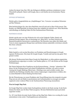 Achten Sie darauf, dass Ihre URL das Schlagwort abbilden und dieses mindestens in einer
Überschrift auftaucht. Damit weiß Google, dass es sich hierbei um ein bestimmtes Thema
handelt.
OFFPAGE-OPTIMIERUNG
Hierbei geht es hauptsächliche um „Empfehlungen“ bzw. Verweise von anderen Webseiten
auf Ihre Webseite.
Bitte berücksichtigen Sie, dass diese Backlinks sinnvoll sind und zu Ihrer Niche passen. Das
Kaufen von 5000 Backlinks im Internet kann eher schädlich als nützlich sein. Diese Backlinks
sind allerdings ein Ranking Faktor für Ihre Suchmaschinen Platzierung.
RESPONSIVE DESIGN
Hierbei spricht man von einer Webseite die sich an das Endgerät (Tablet, Handy und
Desktop) flexibel anpasst. Dies ist heutzutage ein „Must Have“ um Ihren Nutzern eine
Benutzerfreundliche Internetseite zu präsentieren. Der Besucher muss dabei alle Inhalte und
Texte in einem angepassten Design lesen und klicken können andernfalls wird dieser schnelle
Ihre Seite verlassen.
Was ist SEA?
Dabei handelt es sich um das Bewerben von Produkten und Dienstleistungen in Google
eigenem Werbesystem. Dies kann für Google Google, Youtube und rund um das ganze Web
genutzt werden.
Mit diesem Werbesystem bietet Ihnen Google die Möglichkeit vor allen anderen organischen
Suchergebnissen angezeigt zu werden. Laut Studien gehen ca. 30 % der Klicks auf die Google
Werbeanzeigen.
Der Nutzer bekommt diese Ergebnisse mit der Kennzeichnung „ Anzeige “ präsentiert. Mit
dieser Art der Werbung lassen sich schnell Sichtbarkeiten erreichen, was auch zu einem
Anstieg des Google Rankings führen kann. Allerdings muss auch erwähnt werden, dass
sobald Sie die Werbung einstellen ohne weitere Anpassungen vorgenommen zu haben, dies
zu einem Rückfall in Ihrem Ranking bewirken kann.
Bei der Präsentierung von neuen Produkten oder Neueröffnung kann dies temporär ein guter
Weg sein um sich am Markt zu positionieren und Aufmerksamkeit zu erzeugen um später
organisch in den vorderen Plätze in der Suchmaschinen Platzierung einzunehmen.
Was ist Google Map Pack
Im Google Map Pack werden lokale Suchergebnisse direkt in der Karte anzeigt. In der Karte
können Sie direkt zum Ort Ihrer Wahl navigieren. Mit dem Mobiltelefon kann auch direkt
angerufen werden.
Ca. 30 % der Klicks bei jeder Suche Fallen auf das Map Pack. Daher ist es wichtig für Locale
unternehmen in den ersten 3 Suchergebnisssen aufzutauchen.
 