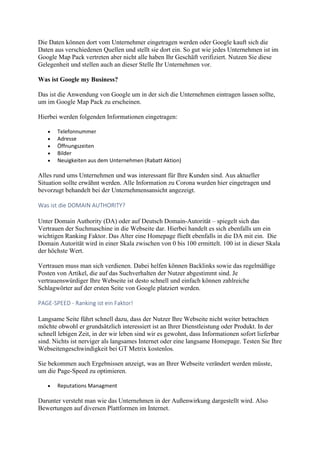 Die Daten können dort vom Unternehmer eingetragen werden oder Google kauft sich die
Daten aus verschiedenen Quellen und stellt sie dort ein. So gut wie jedes Unternehmen ist im
Google Map Pack vertreten aber nicht alle haben Ihr Geschäft verifiziert. Nutzen Sie diese
Gelegenheit und stellen auch an dieser Stelle Ihr Unternehmen vor.
Was ist Google my Business?
Das ist die Anwendung von Google um in der sich die Unternehmen eintragen lassen sollte,
um im Google Map Pack zu erscheinen.
Hierbei werden folgenden Informationen eingetragen:
 Telefonnummer
 Adresse
 Öffnungszeiten
 Bilder
 Neuigkeiten aus dem Unternehmen (Rabatt Aktion)
Alles rund ums Unternehmen und was interessant für Ihre Kunden sind. Aus aktueller
Situation sollte erwähnt werden. Alle Information zu Corona wurden hier eingetragen und
bevorzugt behandelt bei der Unternehmensansicht angezeigt.
Was ist die DOMAIN AUTHORITY?
Unter Domain Authority (DA) oder auf Deutsch Domain-Autorität – spiegelt sich das
Vertrauen der Suchmaschine in die Webseite dar. Hierbei handelt es sich ebenfalls um ein
wichtigen Ranking Faktor. Das Alter eine Homepage fließt ebenfalls in die DA mit ein. Die
Domain Autorität wird in einer Skala zwischen von 0 bis 100 ermittelt. 100 ist in dieser Skala
der höchste Wert.
Vertrauen muss man sich verdienen. Dabei helfen können Backlinks sowie das regelmäßige
Posten von Artikel, die auf das Suchverhalten der Nutzer abgestimmt sind. Je
vertrauenswürdiger Ihre Webseite ist desto schnell und einfach können zahlreiche
Schlagwörter auf der ersten Seite von Google platziert werden.
PAGE-SPEED - Ranking ist ein Faktor!
Langsame Seite führt schnell dazu, dass der Nutzer Ihre Webseite nicht weiter betrachten
möchte obwohl er grundsätzlich interessiert ist an Ihrer Dienstleistung oder Produkt. In der
schnell lebigen Zeit, in der wir leben sind wir es gewohnt, dass Informationen sofort lieferbar
sind. Nichts ist nerviger als langsames Internet oder eine langsame Homepage. Testen Sie Ihre
Webseitengeschwindigkeit bei GT Metrix kostenlos.
Sie bekommen auch Ergebnissen anzeigt, was an Ihrer Webseite verändert werden müsste,
um die Page-Speed zu optimieren.
 Reputations Managment
Darunter versteht man wie das Unternehmen in der Außenwirkung dargestellt wird. Also
Bewertungen auf diversen Plattformen im Internet.
 