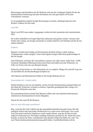 Bewertungen und Interaktion mit der Webseite sind eine der wichtigsten Signale für das die
Suchmaschinen Platzierung und auch für Kunden eine sehr gute Quelle ob Sie dem
Unternehmen vertrauen.
Es ist grundsätzlich möglich Google Bewertungen zu kaufen, allerdings birgt das auch
Risiken. Erfahren Sie hier mehr.
Local SEO
Beim Local SEO muss anders vorgegangen werden als beim nationalen oder internationalen
SEO.
Sie wollen schließlich im Google Map Pack auftauchen und gelistet werden. Citations sind
hierbei sehr wichtig, um Google mitzuteilen in welcher Stadt Sie sich befinden und für die Sie
ranken möchten!
Citations
Darunter versteht man Einträge auf Internetseiten die Ihren Namen, Lokale Adresse,
Telefonnummer wieder spiegeln. Umso mehr Signale Google erhält desto glaubwürdiger ist
das für Google.
Gute Webseiten, auf denen Ihr Unternehmen vertreten sein sollte wären, Gelbe Seite, 11880,
Facebook, Marktplatz-Mittelstand und je nach Niche auch dafür relevante Webseiten. Im
Falle von Ärzten wäre das zum Beispiel Jameda.
Geben Sie auf den Seiten so viele Information ein wie möglich. Pflegen Sie auch Ihr Logo mit
ein und füllen Sie die Beschreibungen komplett aus.
Alle Faktoren und Informationen fließen in Ihr Google Ranking mit ein.
Schema Mark UP – Einfach erklär!
Hierbei handelt es sich um eine Sprache, auf die sich alle Suchmaschinen geeignet haben um
den Inhalt der Webseiten verstehen zu können. Eigentlich grundlegend aber weniger als 1
Prozent der Webseiten nutzt dies.
Die unternehmen können hierbei Ihre Branche wählen und viele nützliche Informationen
strukturiert an Suchmaschinen Crawler übergeben.
Nutzen Sie dies auch für Ihr Business
Kann ich mein SEO selbst vornehmen?
Klar, wenn Sie das Cafe in Berlin mit den spezialitäten betreiben das jeder kennt. Bei sehr
gefragten Nichen und einen hohen Wettbewerb ist es schon etwas schwieriger. Da es auch
seine Zeit dauert und keine Ergebnisse erzielt werden können, mag das für den ein oder
anderen Frustrierend sein. Wir haben unzählige Webseiten gesehen bei der Arbeit für unsere
Kunden, an denen der Sohn, ein Bekannter oder ähnliche mitgewirkt haben die „mal“ was
zum Thema Suchmaschienenoptimierung gehört haben. Anschließend haben sich die
 