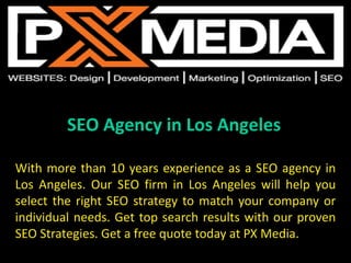 SEO Agency in Los Angeles
With more than 10 years experience as a SEO agency in
Los Angeles. Our SEO firm in Los Angeles will help you
select the right SEO strategy to match your company or
individual needs. Get top search results with our proven
SEO Strategies. Get a free quote today at PX Media.
 