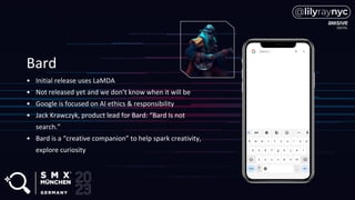 Bard
• Initial release uses LaMDA
• Not released yet and we don’t know when it will be
• Google is focused on AI ethics & responsibility
• Jack Krawczyk, product lead for Bard: “Bard Is not
search.”
• Bard is a “creative companion” to help spark creativity,
explore curiosity
 