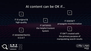AI content can be OK if…
01
IT IS original &
high-quality
IT DEMONSTRATES
E-E-A-T
02
IT SATISFIES
the Helpful Content
System
03
IT DOESN’T
propagate misinformation
04
IT ISN’T created with
the primary purpose of
manipulating search results
05
 