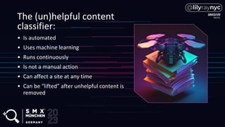 The (un)helpful content
classifier:
• Is automated
• Uses machine learning
• Runs continuously
• Is not a manual action
• Can affect a site at any time
• Can be “lifted” after unhelpful content is
removed
 