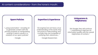 AI content considerations– from the horse’s mouth:
Spam Policies
“...using automation– including AI–
to generate content with the
primary purpose of manipulating
ranking in search results is a
violation of our spam policies”
- Google
Expertise & Experience
“[AI engines] do not have a true
understanding of the world, they
are prone to hallucinating, and
crucially they are incapable of
justifying their utterances….”
- Google Researchers
Uniqueness &
Helpfulness
Per Google, they will continue
“...maintaining a high bar for
information quality and the overall
helpfulness of content…”
 
