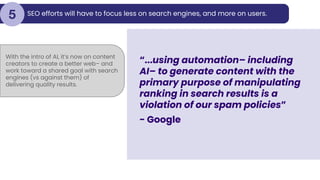 SEO efforts will have to focus less on search engines, and more on users.
5
“...using automation– including
AI– to generate content with the
primary purpose of manipulating
ranking in search results is a
violation of our spam policies”
- Google
With the intro of AI, it’s now on content
creators to create a better web– and
work toward a shared goal with search
engines (vs against them) of
delivering quality results.
 