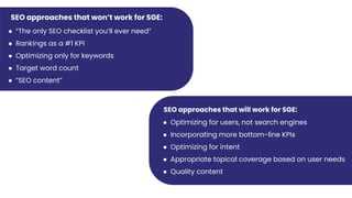 SEO approaches that won’t work for SGE:
● “The only SEO checklist you’ll ever need”
● Rankings as a #1 KPI
● Optimizing only for keywords
● Target word count
● “SEO content”
SEO approaches that will work for SGE:
● Optimizing for users, not search engines
● Incorporating more bottom-line KPIs
● Optimizing for intent
● Appropriate topical coverage based on user needs
● Quality content
 