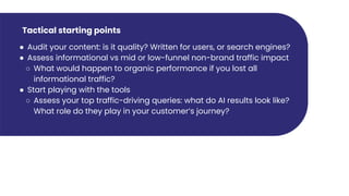 Tactical starting points
● Audit your content: is it quality? Written for users, or search engines?
● Assess informational vs mid or low-funnel non-brand traffic impact
○ What would happen to organic performance if you lost all
informational traffic?
● Start playing with the tools
○ Assess your top traffic-driving queries: what do AI results look like?
What role do they play in your customer’s journey?
 