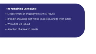 The remaining unknowns:
● Measurement of engagement with AI results
● Breadth of queries that will be impacted, and to what extent
● When SGE will roll out
● Adoption of AI search results
 