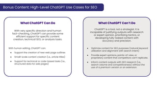Bonus Content: High-Level ChatGPT Use Cases for SEO
What ChatGPT Can Do What ChatGPT Can’t Do
ChatGPT is a tool, not a strategist. It is
incapable of justifying outputs with research
or expert opinion, prioritizing tactics, or
developing fully-baked content with
accuracy and precision.
● Optimize content for SEO purposes (natural keyword
utilization and alignment with search intent)
● Provide expert opinions, points-of-view, or
proprietary content that competitors can’t replicate.
● Inform content outputs with SEO research (i.e.,
search volume and competitiveness) without the
use of a premium version or an extension.
With human editing, ChatGPT can:
● Support the creation of new web page outlines
● Small-scale content creation (i.e., article titles)
● Support for technical or code-based tasks (i.e.,
structured data for web pages)
With very specific direction and human
fact-checking, ChatGPT can provide some
efficient support for specific content
creation, technical SEO, or analysis tasks.
 