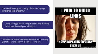 The SEO industry as a long history of trying
to “game the system…”
… and Google has a long history of patching
those loopholes (proactively).
Consider AI search results the next upcoming
“patch” for algorithm loophole-finders.
 