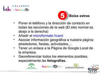 Poner el teléfono y la dirección de contacto en todas las secciones de la web (El sitio normal es abajo a la derecha) Añadir el  microformato hcard   Asociar información geográfica a nuestra página: alrededores, fiestas, actividades,… Tener un enlace a la Página de Google Local de la empresa. Georeferenciar todos los elementos posibles, especialmente las  fotografías. 5 Bolas extras 